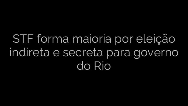 ​STF forma maioria por eleição indireta e secreta para governo do Rio 